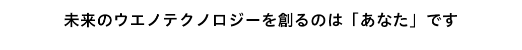 未来のウエノテクノロジーを創るのは「あなた」です